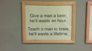 Give a man a beer, he'll waste an hour Teach a man to brew he'll waste a lifetime